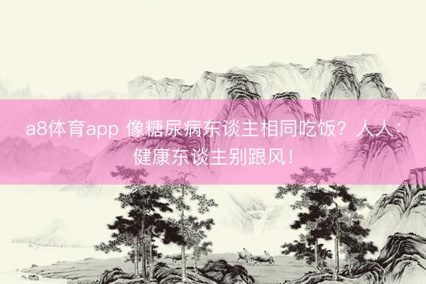 a8体育app 像糖尿病东谈主相同吃饭？人人：健康东谈主别跟风！