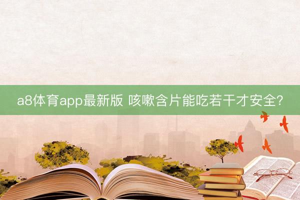 a8体育app最新版 咳嗽含片能吃若干才安全？