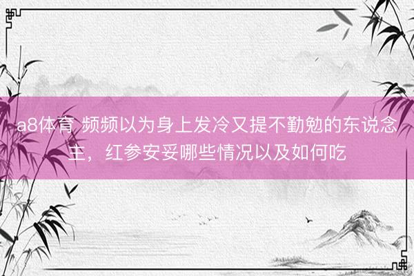 a8体育 频频以为身上发冷又提不勤勉的东说念主，红参安妥哪些情况以及如何吃