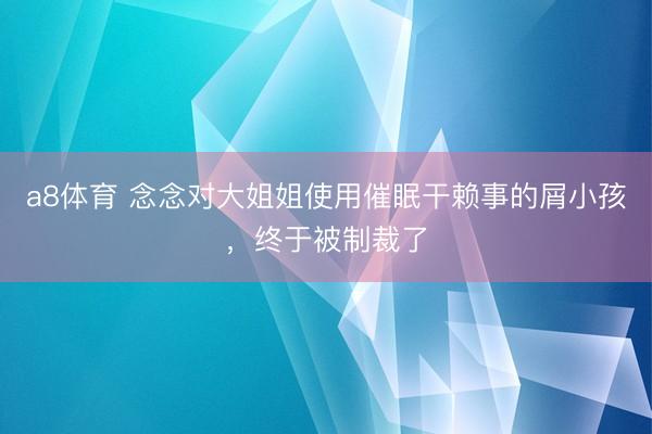 a8体育 念念对大姐姐使用催眠干赖事的屑小孩，终于被制裁了