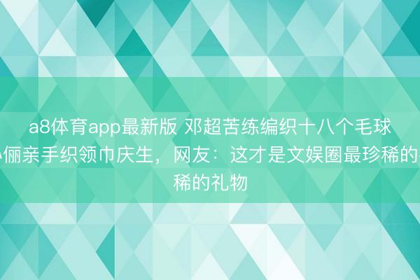 a8体育app最新版 邓超苦练编织十八个毛球！孙俪亲手织领巾庆生，网友：这才是文娱圈最珍稀的礼物