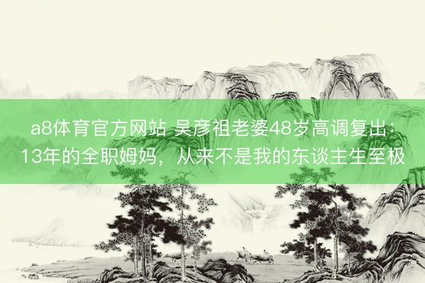 a8体育官方网站 吴彦祖老婆48岁高调复出：13年的全职姆妈，从来不是我的东谈主生至极