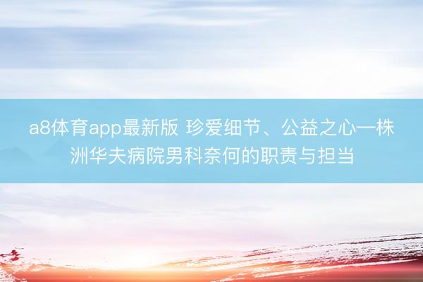 a8体育app最新版 珍爱细节、公益之心—株洲华夫病院男科奈何的职责与担当