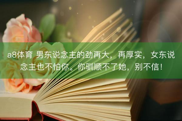 a8体育 男东说念主的劲再大，再厚实，女东说念主也不怕你。你驯顺不了她，别不信！