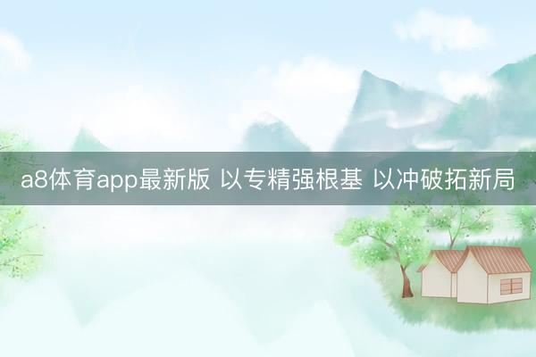 a8体育app最新版 以专精强根基 以冲破拓新局