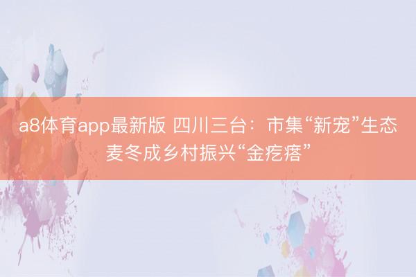 a8体育app最新版 四川三台：市集“新宠”生态麦冬成乡村振兴“金疙瘩”