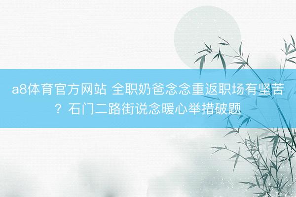 a8体育官方网站 全职奶爸念念重返职场有坚苦？石门二路街说念暖心举措破题