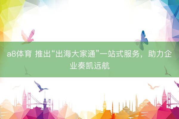 a8体育 推出“出海大家通”一站式服务，助力企业奏凯远航