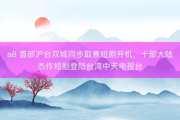 a8 首部沪台双城同步取景短剧开机，十部大陆杰作短剧登陆台湾中天电视台