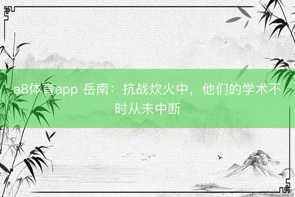 a8体育app 岳南：抗战炊火中，他们的学术不时从未中断