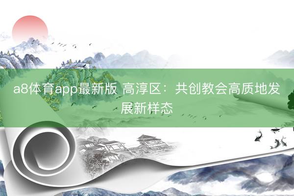 a8体育app最新版 高淳区：共创教会高质地发展新样态