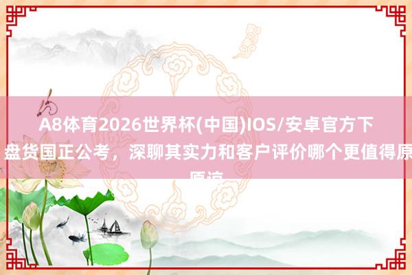 A8体育2026世界杯(中国)IOS/安卓官方下载 盘货国正公考，深聊其实力和客户评价哪个更值得原谅