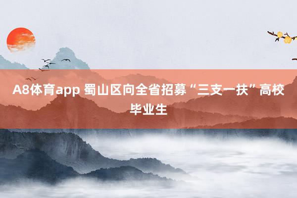 A8体育app 蜀山区向全省招募“三支一扶”高校毕业生
