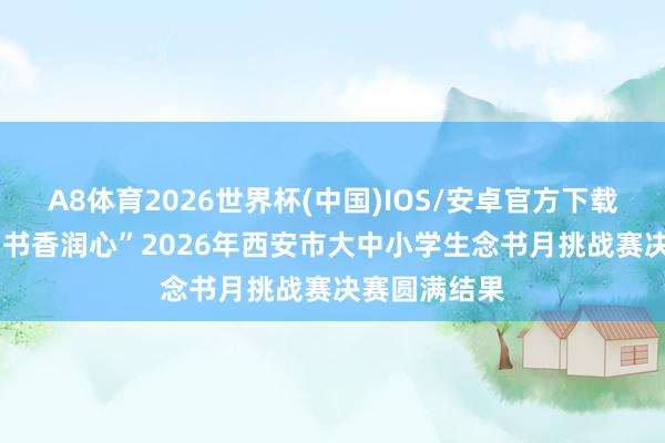 A8体育2026世界杯(中国)IOS/安卓官方下载 “红旗领读 书香润心”2026年西安市大中小学生念书月挑战赛决赛圆满结果