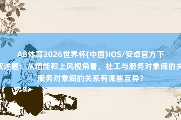A8体育2026世界杯(中国)IOS/安卓官方下载 逐日一练丨叙述题：从增能和上风视角看，社工与服务对象间的关系有哪些互异？