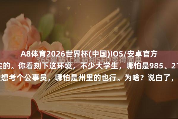 A8体育2026世界杯(中国)IOS/安卓官方下载 咱今天就唠点真实的。你看刻下这环境，不少大学生，哪怕是985、211出来的，齐削尖了脑袋想考个公事员，哪怕是州里的也行。为啥？说白了，好多东说念主上了大学，心里那件“长衫”脱不掉，总以为再去干蓝领省略进厂有点跌份儿，总得有个“体面”的身份。但咱也得粉墨登场，别看仅仅个州里公事员，淌若你会干、...