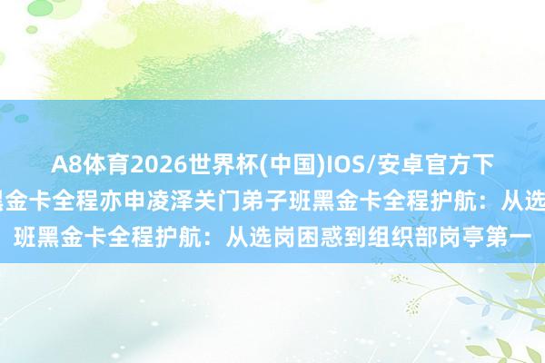 A8体育2026世界杯(中国)IOS/安卓官方下载 亦申凌泽关门弟子班黑金卡全程亦申凌泽关门弟子班黑金卡全程护航：从选岗困惑到组织部岗亭第一