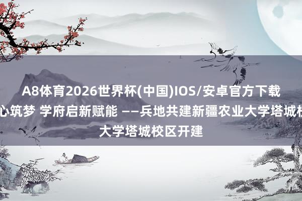 A8体育2026世界杯(中国)IOS/安卓官方下载 兵地齐心筑梦 学府启新赋能 ——兵地共建新疆农业大学塔城校区开建