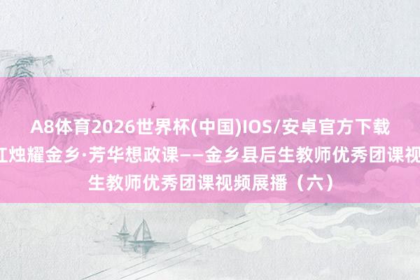 A8体育2026世界杯(中国)IOS/安卓官方下载 五四特刊 | 红烛耀金乡·芳华想政课——金乡县后生教师优秀团课视频展播（六）