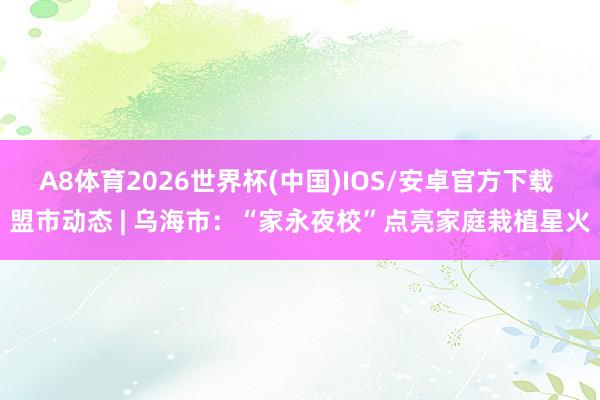 A8体育2026世界杯(中国)IOS/安卓官方下载 盟市动态 | 乌海市：“家永夜校”点亮家庭栽植星火