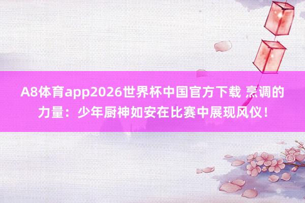 A8体育app2026世界杯中国官方下载 烹调的力量：少年厨神如安在比赛中展现风仪！