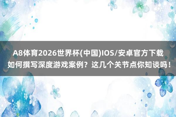 A8体育2026世界杯(中国)IOS/安卓官方下载 如何撰写深度游戏案例？这几个关节点你知谈吗！