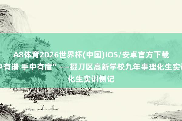 A8体育2026世界杯(中国)IOS/安卓官方下载 “心中有谱 手中有度”——掇刀区高新学校九年事理化生实训侧记
