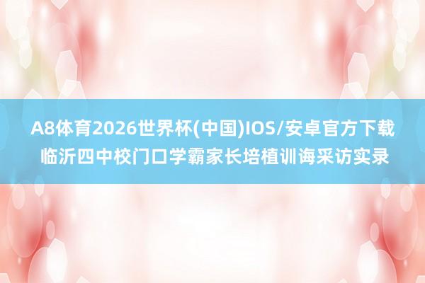 A8体育2026世界杯(中国)IOS/安卓官方下载 临沂四中校门口学霸家长培植训诲采访实录