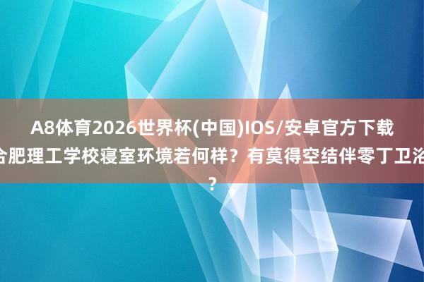 A8体育2026世界杯(中国)IOS/安卓官方下载 合肥理工学校寝室环境若何样？有莫得空结伴零丁卫浴？