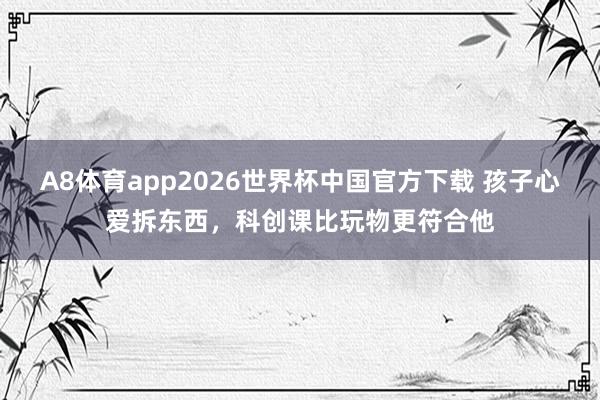 A8体育app2026世界杯中国官方下载 孩子心爱拆东西，科创课比玩物更符合他