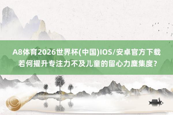 A8体育2026世界杯(中国)IOS/安卓官方下载 若何擢升专注力不及儿童的留心力麇集度？