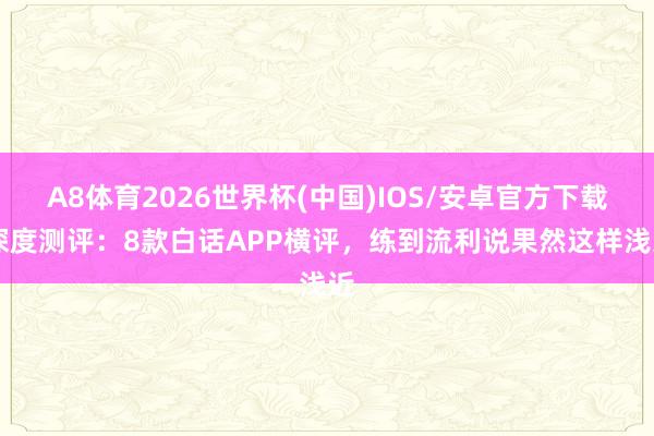 A8体育2026世界杯(中国)IOS/安卓官方下载 深度测评：8款白话APP横评，练到流利说果然这样浅近