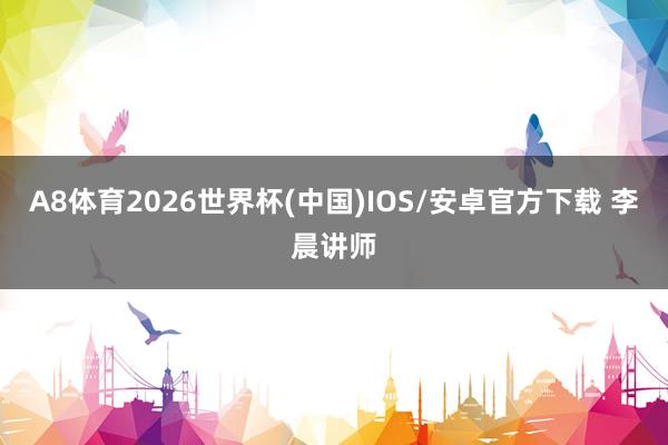 A8体育2026世界杯(中国)IOS/安卓官方下载 李晨讲师