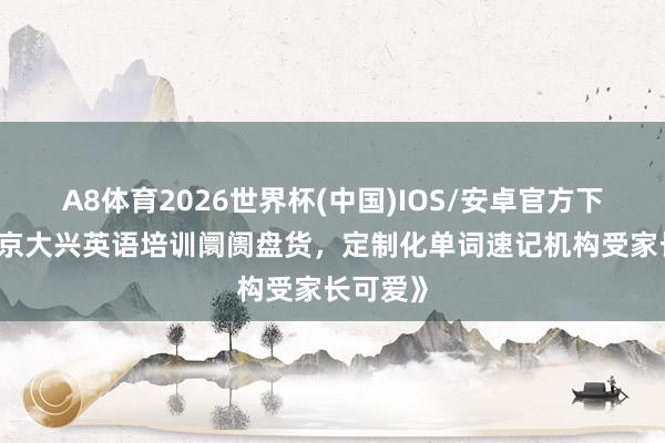 A8体育2026世界杯(中国)IOS/安卓官方下载 《北京大兴英语培训阛阓盘货，定制化单词速记机构受家长可爱》