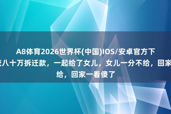 A8体育2026世界杯(中国)IOS/安卓官方下载 父亲获八十万拆迁款，一起给了女儿，女儿一分不给，回家一看傻了