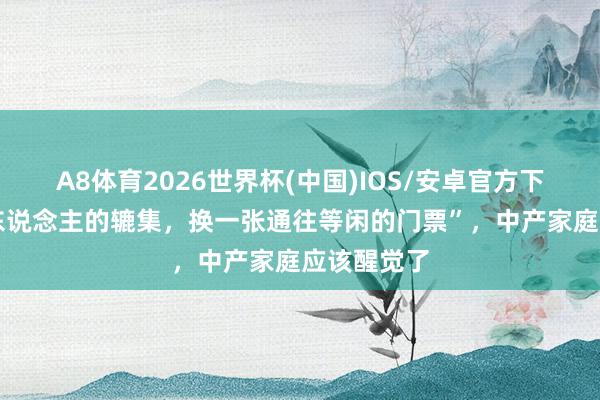 A8体育2026世界杯(中国)IOS/安卓官方下载 “三代东说念主的辘集，换一张通往等闲的门票”，中产家庭应该醒觉了