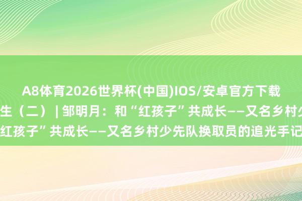 A8体育2026世界杯(中国)IOS/安卓官方下载 星火映初心 争作念大先生（二） | 邹明月：和“红孩子”共成长——又名乡村少先队换取员的追光手记