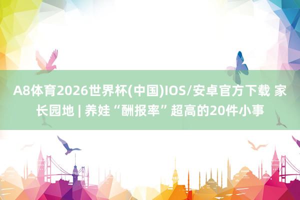 A8体育2026世界杯(中国)IOS/安卓官方下载 家长园地 | 养娃“酬报率”超高的20件小事