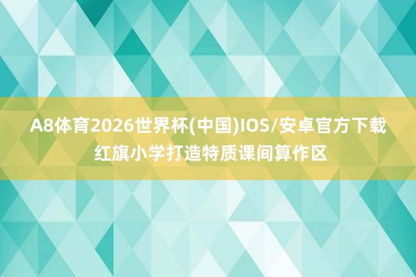 A8体育2026世界杯(中国)IOS/安卓官方下载 红旗小学打造特质课间算作区