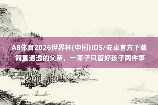 A8体育2026世界杯(中国)IOS/安卓官方下载 简直通透的父亲，一辈子只管好孩子两件事