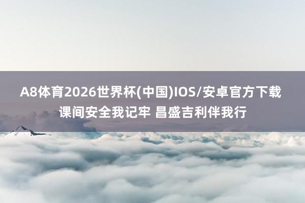 A8体育2026世界杯(中国)IOS/安卓官方下载 课间安全我记牢 昌盛吉利伴我行