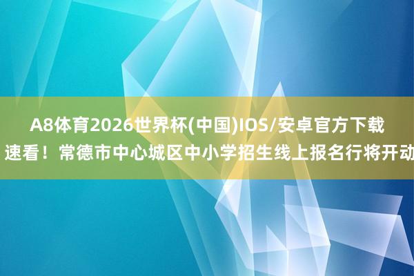 A8体育2026世界杯(中国)IOS/安卓官方下载 速看！常德市中心城区中小学招生线上报名行将开动
