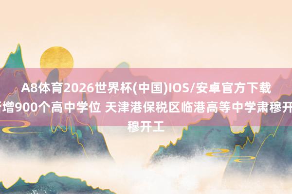 A8体育2026世界杯(中国)IOS/安卓官方下载 新增900个高中学位 天津港保税区临港高等中学肃穆开工