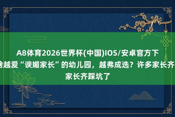 A8体育2026世界杯(中国)IOS/安卓官方下载 为啥越爱“谀媚家长”的幼儿园，越弗成选？许多家长齐踩坑了