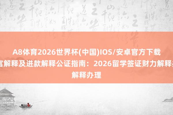 A8体育2026世界杯(中国)IOS/安卓官方下载 财富解释及进款解释公证指南：2026留学签证财力解释办理