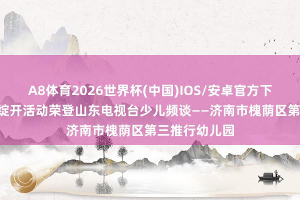 A8体育2026世界杯(中国)IOS/安卓官方下载 喜报!家长绽开活动荣登山东电视台少儿频谈——济南市槐荫区第三推行幼儿园