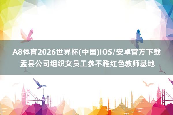 A8体育2026世界杯(中国)IOS/安卓官方下载 盂县公司组织女员工参不雅红色教师基地
