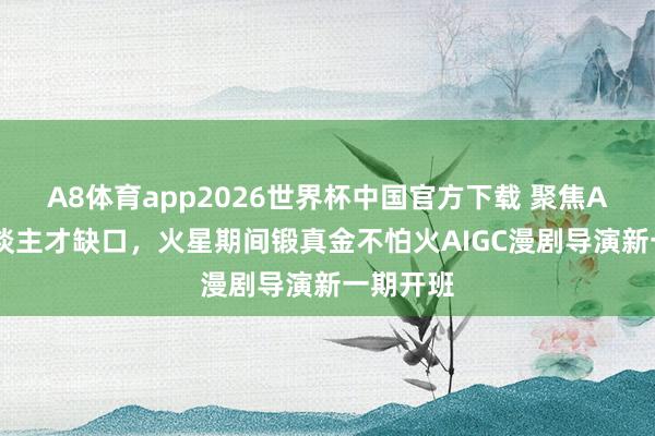 A8体育app2026世界杯中国官方下载 聚焦AI漫剧东谈主才缺口，火星期间锻真金不怕火AIGC漫剧导演新一期开班