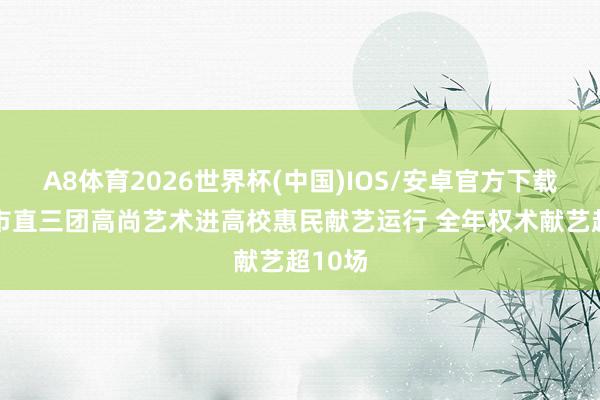 A8体育2026世界杯(中国)IOS/安卓官方下载 德州市直三团高尚艺术进高校惠民献艺运行 全年权术献艺超10场