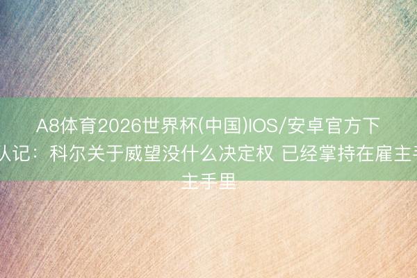 A8体育2026世界杯(中国)IOS/安卓官方下载 队记：科尔关于威望没什么决定权 已经掌持在雇主手里